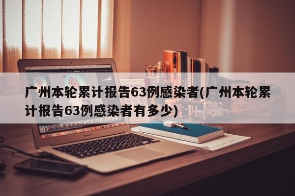 广州本轮累计报告63例感染者(广州本轮累计报告63例感染者有多少)
