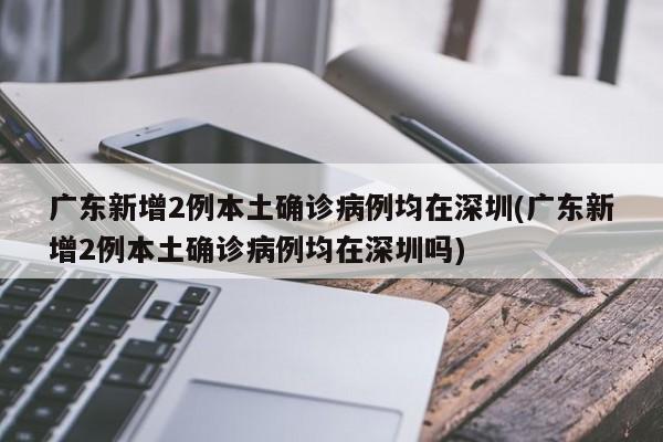 广东新增2例本土确诊病例均在深圳(广东新增2例本土确诊病例均在深圳吗)
