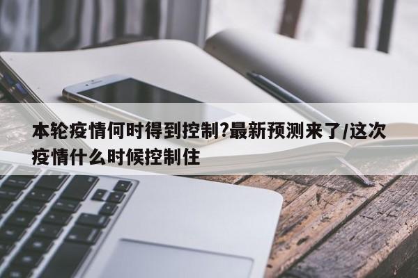 本轮疫情何时得到控制?最新预测来了/这次疫情什么时候控制住