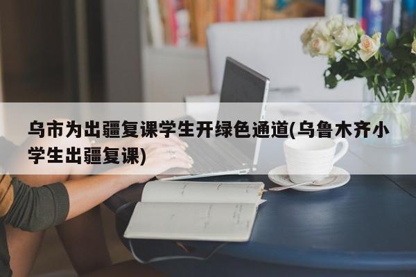 乌市为出疆复课学生开绿色通道(乌鲁木齐小学生出疆复课)