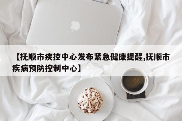 【抚顺市疾控中心发布紧急健康提醒,抚顺市疾病预防控制中心】