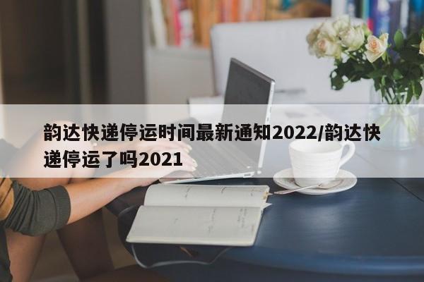 韵达快递停运时间最新通知2022/韵达快递停运了吗2021