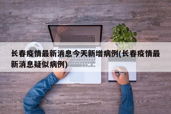 长春疫情最新消息今天新增病例(长春疫情最新消息疑似病例)