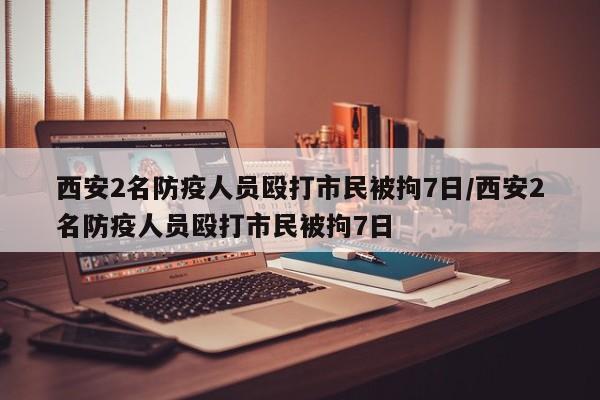 西安2名防疫人员殴打市民被拘7日/西安2名防疫人员殴打市民被拘7日