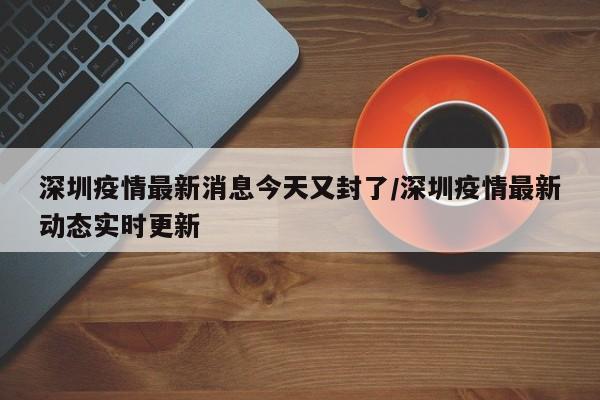 深圳疫情最新消息今天又封了/深圳疫情最新动态实时更新