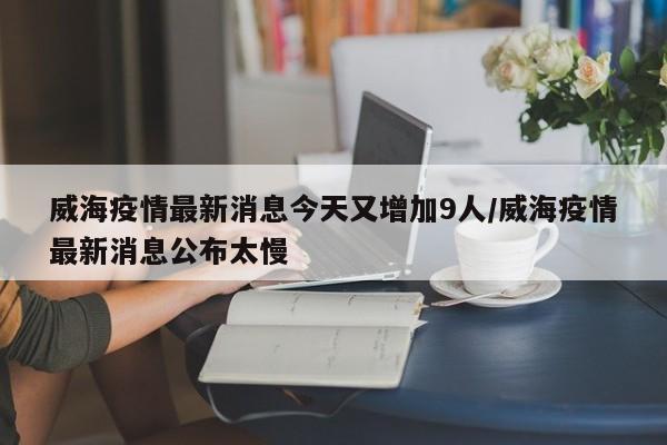 威海疫情最新消息今天又增加9人/威海疫情最新消息公布太慢