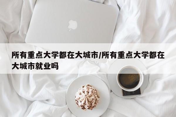 所有重点大学都在大城市/所有重点大学都在大城市就业吗