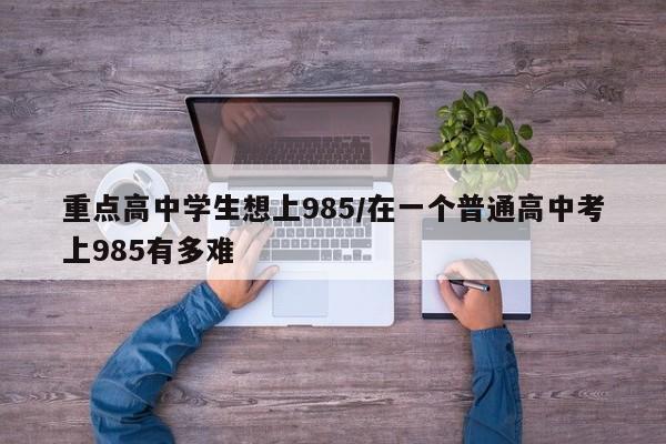 重点高中学生想上985/在一个普通高中考上985有多难