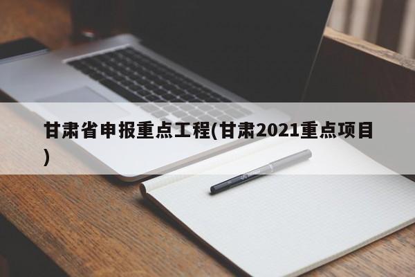 甘肃省申报重点工程(甘肃2021重点项目)