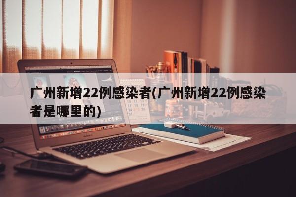 广州新增22例感染者(广州新增22例感染者是哪里的)
