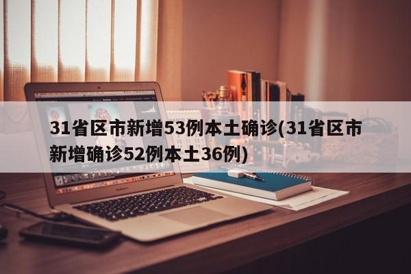 31省区市新增53例本土确诊(31省区市新增确诊52例本土36例)