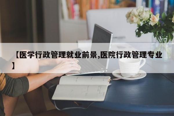 【医学行政管理就业前景,医院行政管理专业】