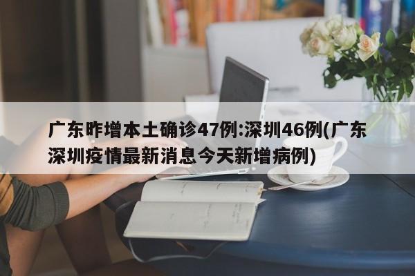 广东昨增本土确诊47例:深圳46例(广东深圳疫情最新消息今天新增病例)