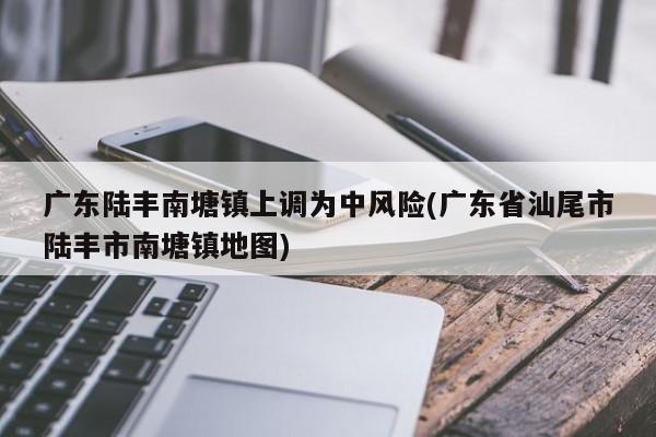 广东陆丰南塘镇上调为中风险(广东省汕尾市陆丰市南塘镇地图)