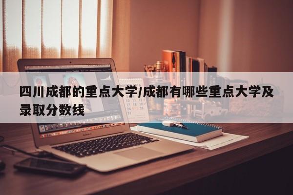四川成都的重点大学/成都有哪些重点大学及录取分数线