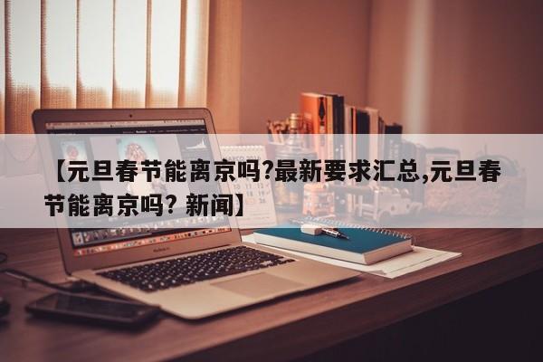 【元旦春节能离京吗?最新要求汇总,元旦春节能离京吗? 新闻】