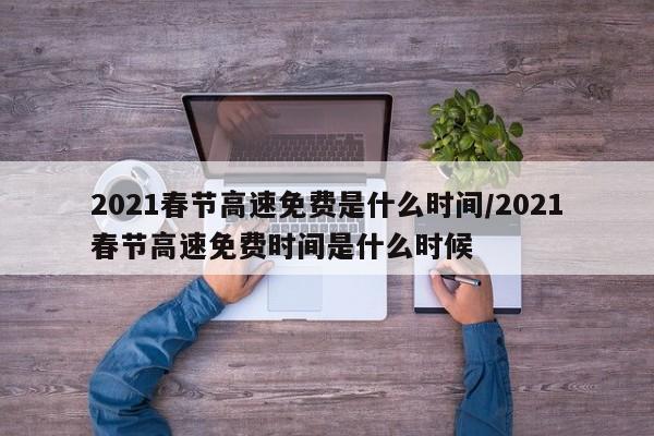 2021春节高速免费是什么时间/2021春节高速免费时间是什么时候