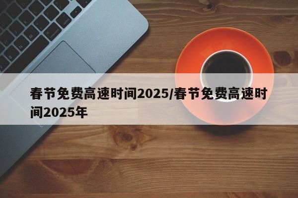 春节免费高速时间2025/春节免费高速时间2025年