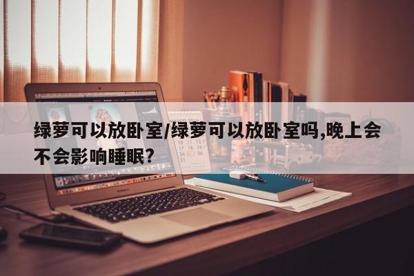 绿萝可以放卧室/绿萝可以放卧室吗,晚上会不会影响睡眠?