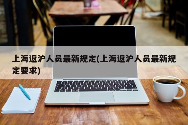 上海返沪人员最新规定(上海返沪人员最新规定要求)
