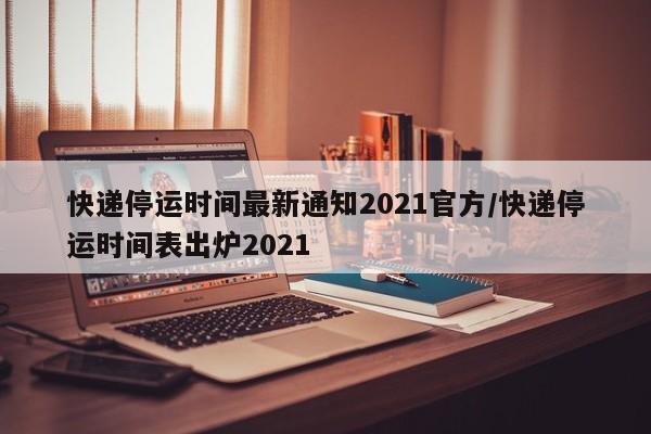 快递停运时间最新通知2021官方/快递停运时间表出炉2021