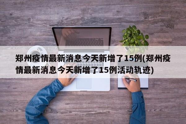 郑州疫情最新消息今天新增了15例(郑州疫情最新消息今天新增了15例活动轨迹)