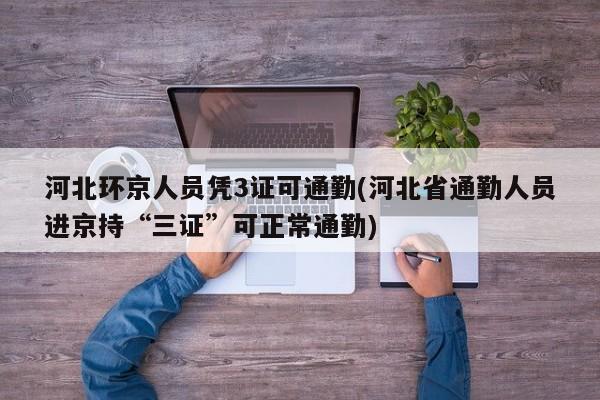 河北环京人员凭3证可通勤(河北省通勤人员进京持“三证”可正常通勤)