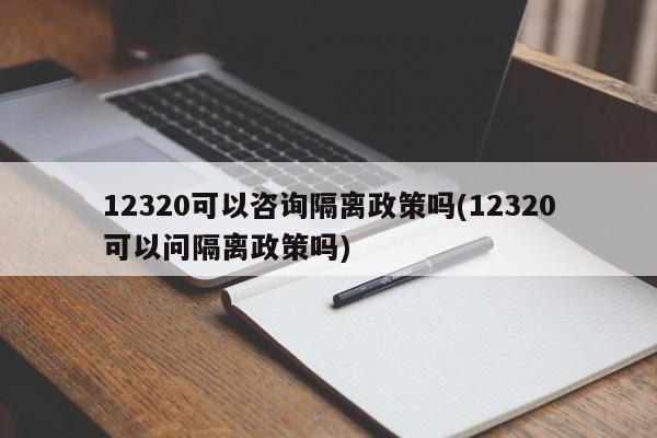 12320可以咨询隔离政策吗(12320可以问隔离政策吗)