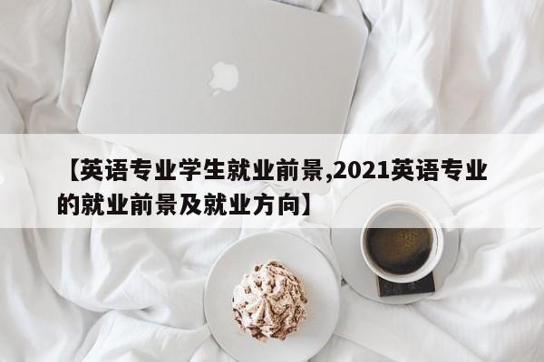 【英语专业学生就业前景,2021英语专业的就业前景及就业方向】