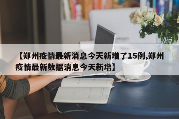 【郑州疫情最新消息今天新增了15例,郑州疫情最新数据消息今天新增】