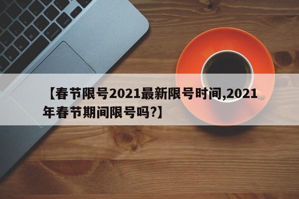 【春节限号2021最新限号时间,2021年春节期间限号吗?】