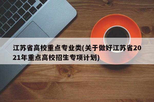 江苏省高校重点专业类(关于做好江苏省2021年重点高校招生专项计划)