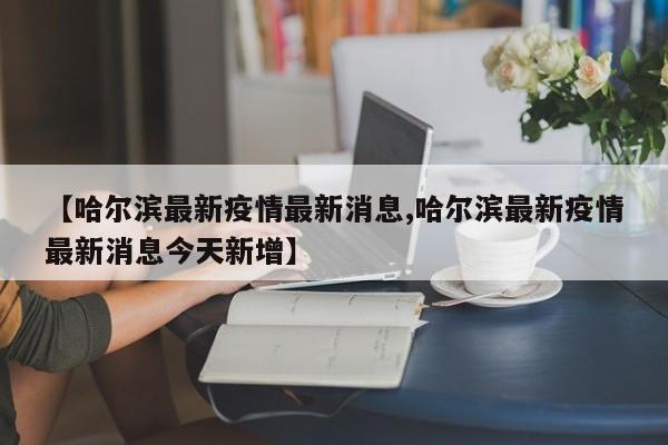 【哈尔滨最新疫情最新消息,哈尔滨最新疫情最新消息今天新增】
