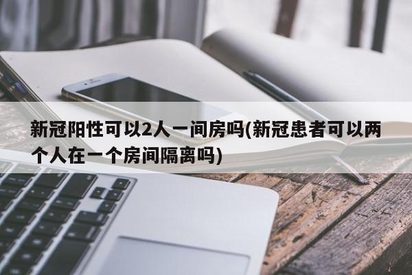新冠阳性可以2人一间房吗(新冠患者可以两个人在一个房间隔离吗)