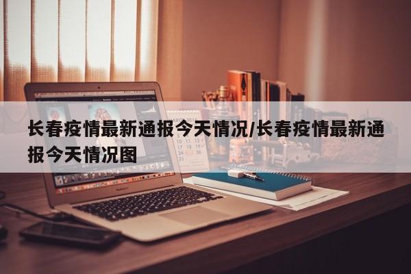 长春疫情最新通报今天情况/长春疫情最新通报今天情况图