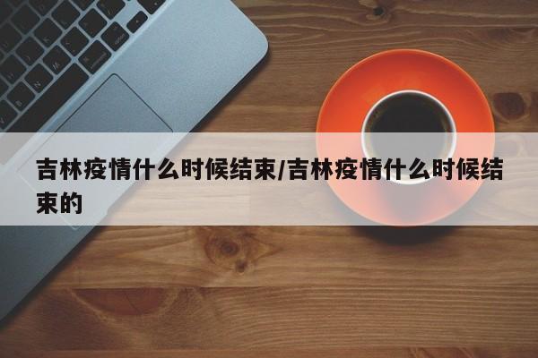 吉林疫情什么时候结束/吉林疫情什么时候结束的
