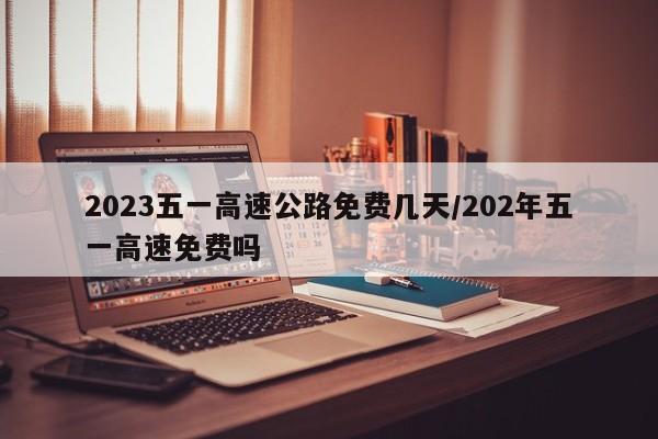 2023五一高速公路免费几天/202年五一高速免费吗