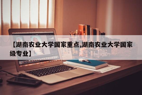 【湖南农业大学国家重点,湖南农业大学国家级专业】
