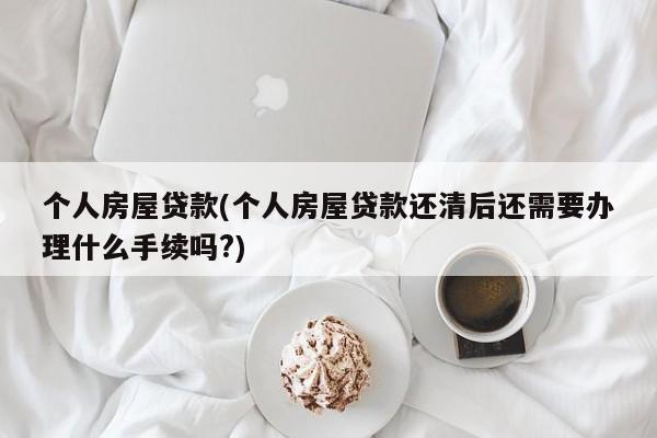 个人房屋贷款(个人房屋贷款还清后还需要办理什么手续吗?)