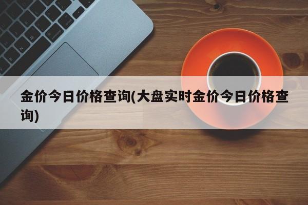 金价今日价格查询(大盘实时金价今日价格查询)