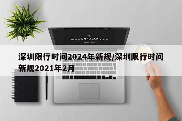 深圳限行时间2024年新规/深圳限行时间新规2021年2月
