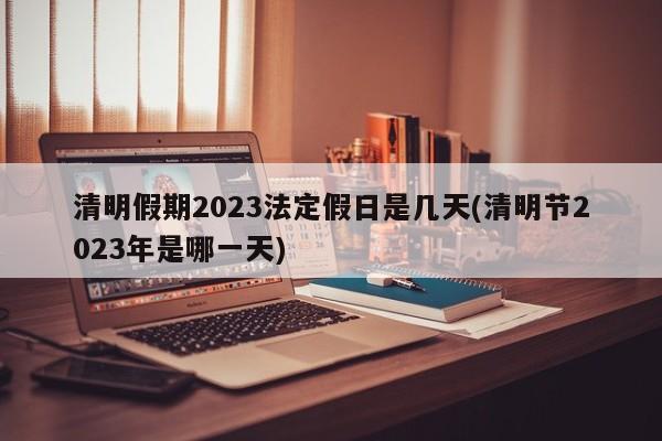 清明假期2023法定假日是几天(清明节2023年是哪一天)