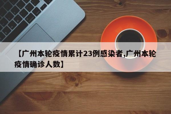【广州本轮疫情累计23例感染者,广州本轮疫情确诊人数】