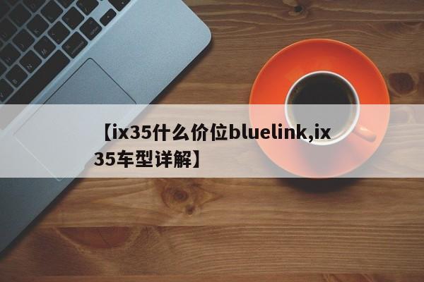 【ix35什么价位bluelink,ix35车型详解】
