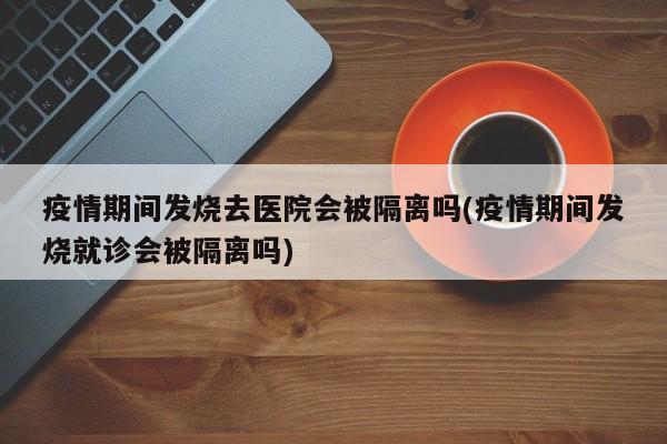 疫情期间发烧去医院会被隔离吗(疫情期间发烧就诊会被隔离吗)