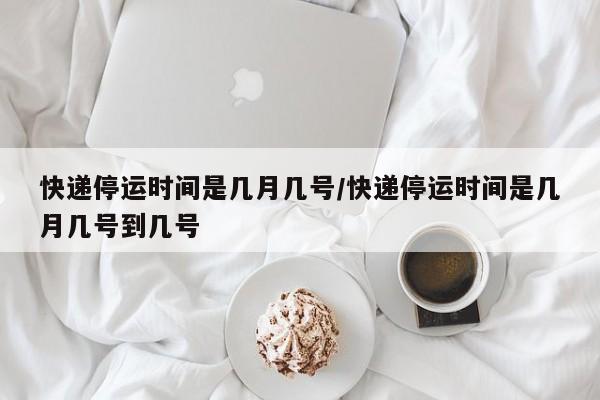 快递停运时间是几月几号/快递停运时间是几月几号到几号