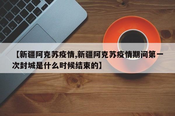 【新疆阿克苏疫情,新疆阿克苏疫情期间第一次封城是什么时候结束的】