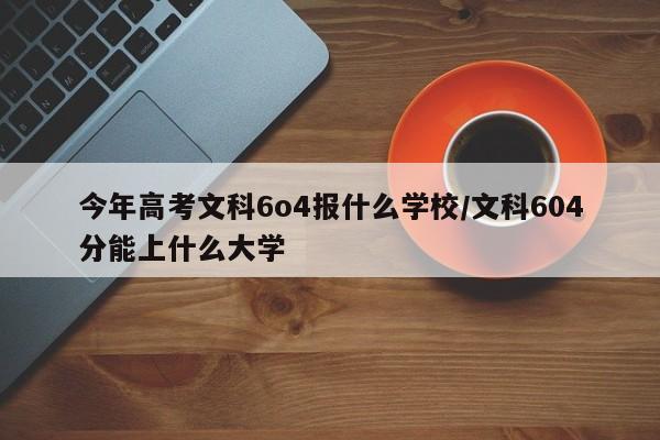 今年高考文科6o4报什么学校/文科604分能上什么大学