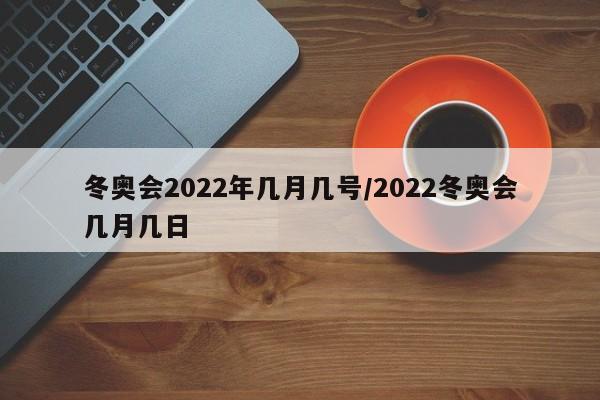 冬奥会2022年几月几号/2022冬奥会几月几日
