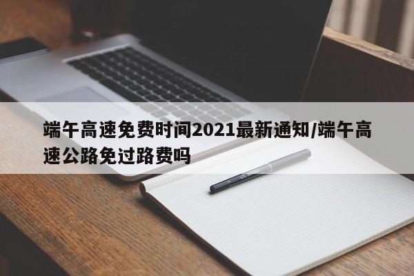 端午高速免费时间2021最新通知/端午高速公路免过路费吗